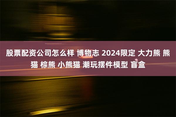 股票配资公司怎么样 博物志 2024限定 大力熊 熊猫 棕熊 小熊猫 潮玩摆件模型 盲盒