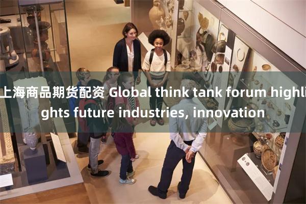 上海商品期货配资 Global think tank forum highlights future industries, innovation