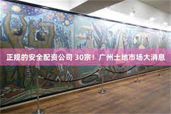 正规的安全配资公司 30宗！广州土地市场大消息