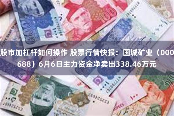 股市加杠杆如何操作 股票行情快报：国城矿业（000688）6月6日主力资金净卖出338.46万元