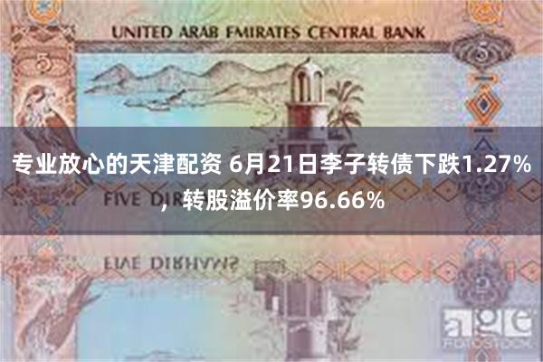 专业放心的天津配资 6月21日李子转债下跌1.27%，转股溢价率96.66%