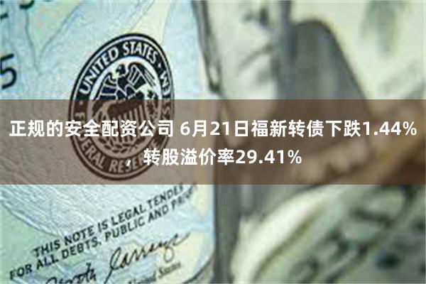 正规的安全配资公司 6月21日福新转债下跌1.44%，转股溢价率29.41%