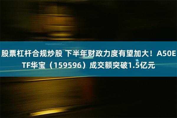 股票杠杆合规炒股 下半年财政力度有望加大！A50ETF华宝（159596）成交额突破1.5亿元