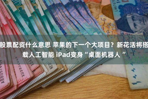 股票配资什么意思 苹果的下一个大项目？新花活将搭载人工智能 iPad变身“桌面机器人 ”