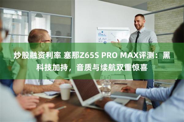 炒股融资利率 塞那Z65S PRO MAX评测：黑科技加持，音质与续航双重惊喜