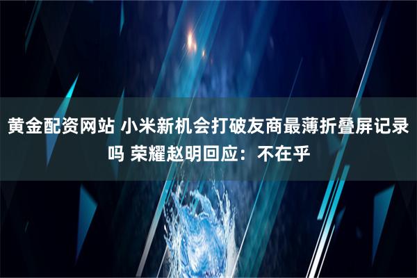 黄金配资网站 小米新机会打破友商最薄折叠屏记录吗 荣耀赵明回应：不在乎