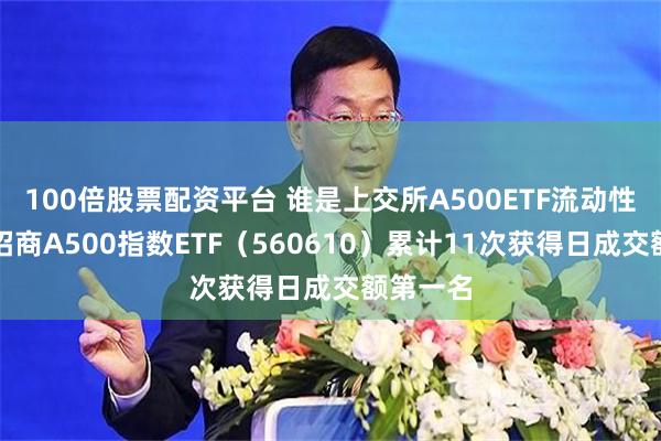 100倍股票配资平台 谁是上交所A500ETF流动性之王？招商A500指数ETF（560610）累计11次获得日成交额第一名