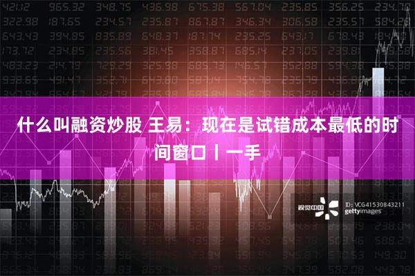 什么叫融资炒股 王易：现在是试错成本最低的时间窗口丨一手