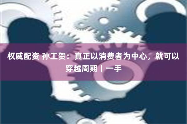 权威配资 孙工贺：真正以消费者为中心，就可以穿越周期丨一手