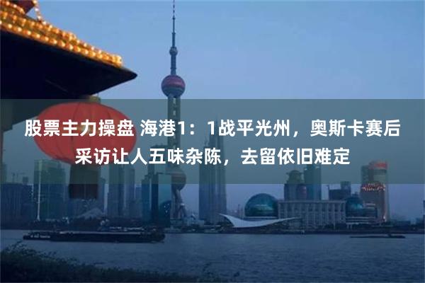 股票主力操盘 海港1：1战平光州，奥斯卡赛后采访让人五味杂陈，去留依旧难定