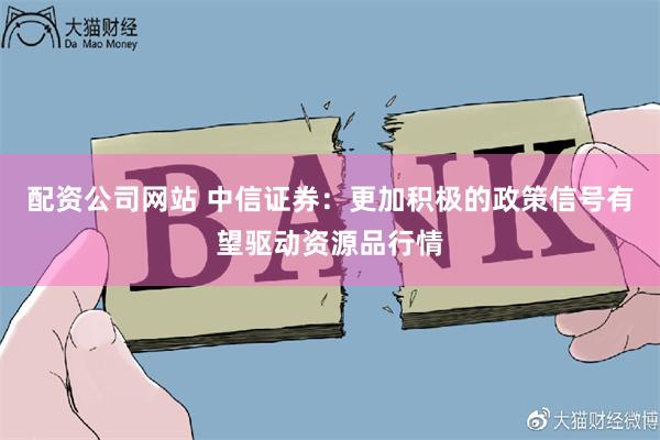 配资公司网站 中信证券：更加积极的政策信号有望驱动资源品行情