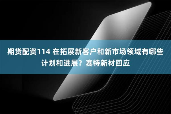 期货配资114 在拓展新客户和新市场领域有哪些计划和进展？赛特新材回应