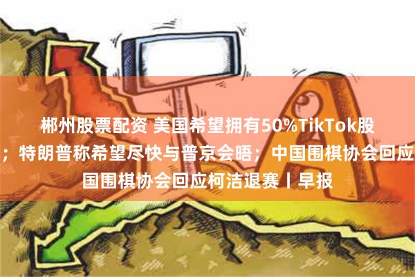 郴州股票配资 美国希望拥有50%TikTok股份，商务部回应；特朗普称希望尽快与普京会晤；中国围棋协会回应柯洁退赛丨早报