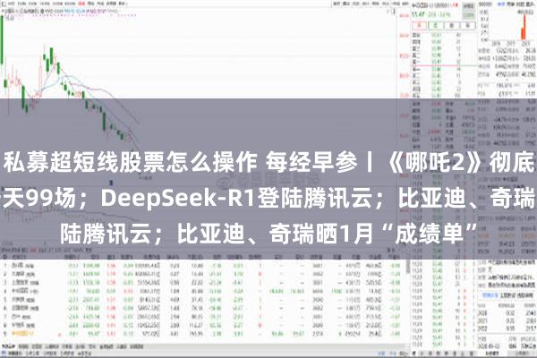 私募超短线股票怎么操作 每经早参丨《哪吒2》彻底爆了！有影院一天99场；DeepSeek-R1登陆腾讯云；比亚迪、奇瑞晒1月“成绩单”