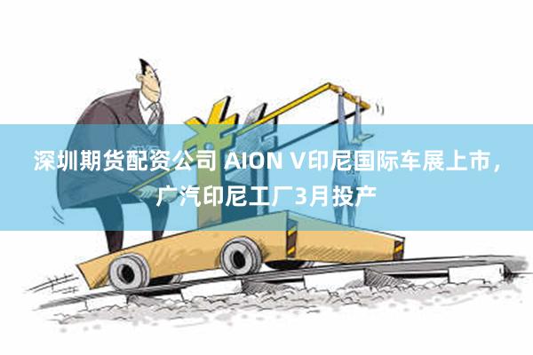 深圳期货配资公司 AION V印尼国际车展上市，广汽印尼工厂3月投产